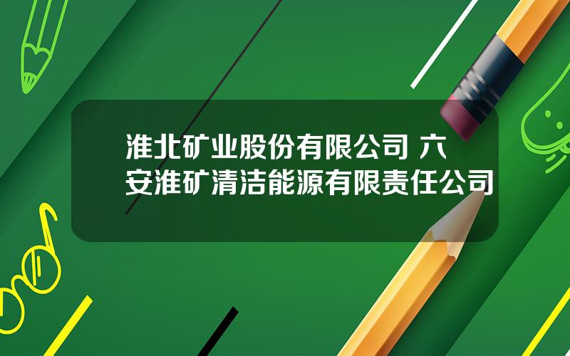 淮北矿业股份有限公司 六安淮矿清洁能源有限责任公司